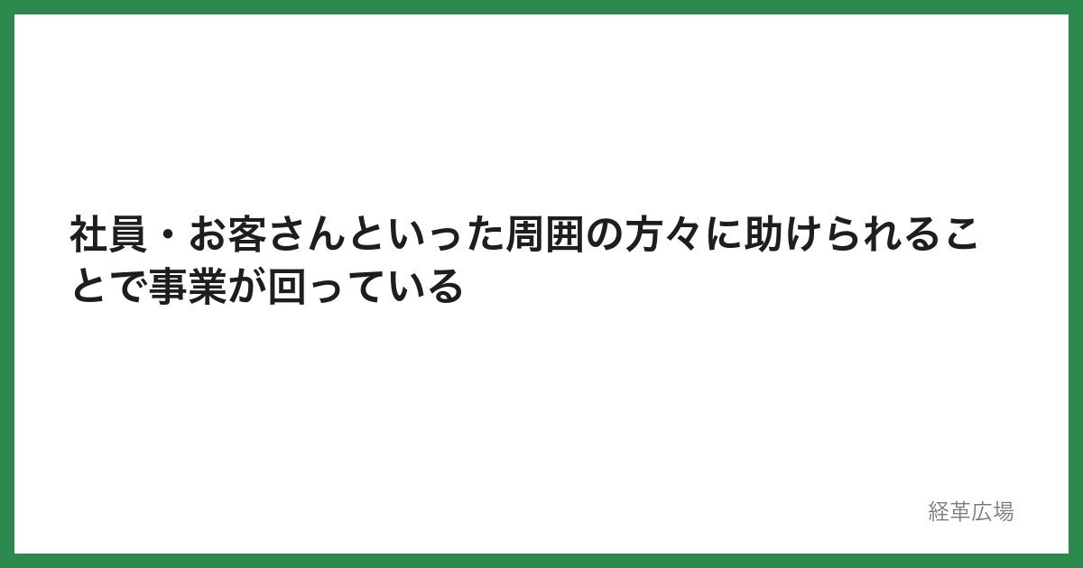 社員・お客さんといった周囲の方々に助けられることで事業が回っている
