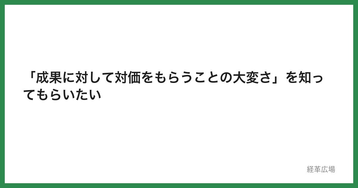 「成果に対して対価をもらうことの大変さ」を知ってもらいたい